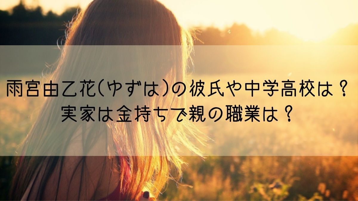 雨宮由乙花 ゆずは の彼氏や中学高校は 実家は金持ちで親の職業は はっちのトレンドdiary